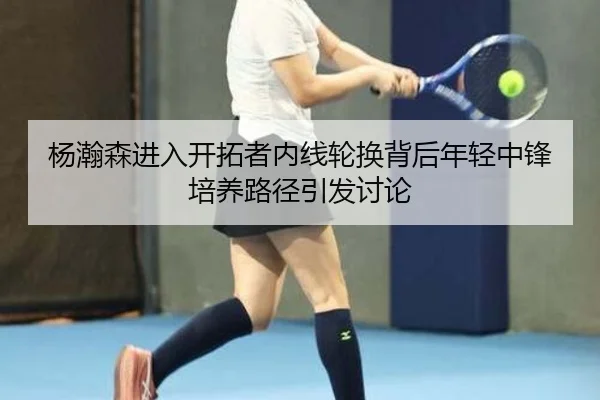 杨瀚森进入开拓者内线轮换背后年轻中锋培养路径引发讨论